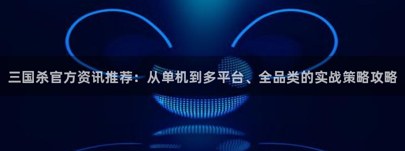 天美娱乐注册登录：三国杀官方资讯推荐：从单机到多平台、全品类