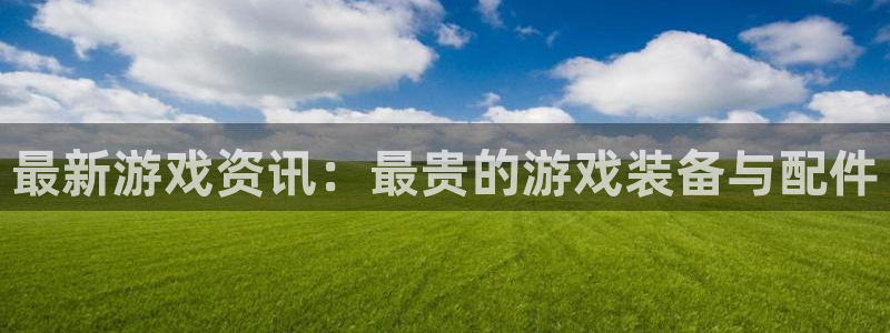 天美娱乐平台官网客服电话：最新游戏资讯：最贵的游戏装备与配件